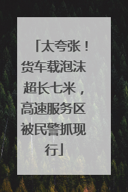 太夸张！货车载泡沫超长七米，高速服务区被民警抓现行