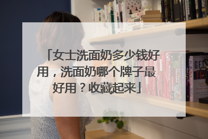 女士洗面奶多少钱好用，洗面奶哪个牌子最好用？收藏起来