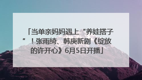 当单亲妈妈遇上“养娃搭子”！张雨绮、韩庚新剧《绽放的许开心》6月5日开播