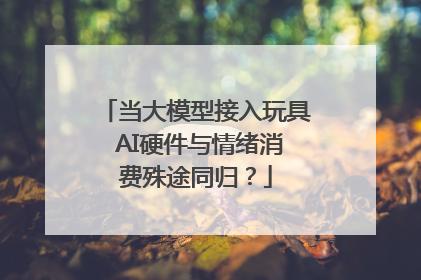 当大模型接入玩具 AI硬件与情绪消费殊途同归？