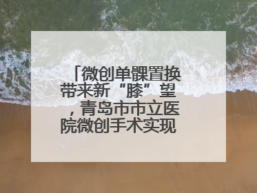 微创单髁置换带来新“膝”望，青岛市市立医院微创手术实现“保膝”目标