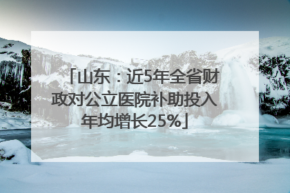 山东：近5年全省财政对公立医院补助投入年均增长25%