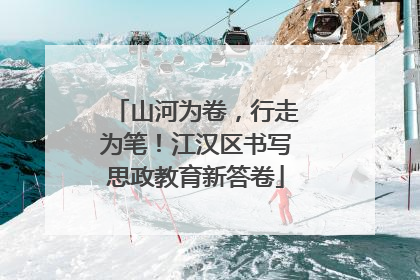山河为卷，行走为笔！江汉区书写思政教育新答卷
