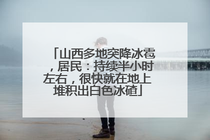 山西多地突降冰雹，居民：持续半小时左右，很快就在地上堆积出白色冰碴