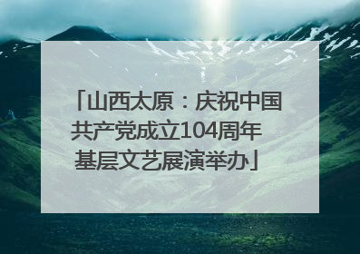 山西太原：庆祝中国共产党成立104周年基层文艺展演举办