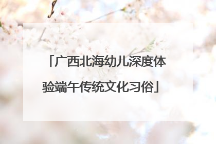 广西北海幼儿深度体验端午传统文化习俗