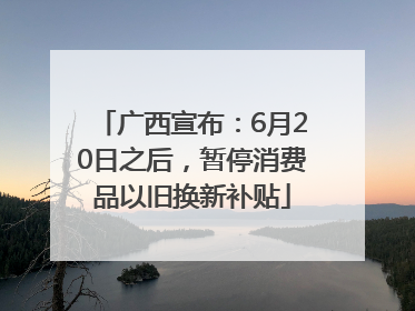 广西宣布：6月20日之后，暂停消费品以旧换新补贴