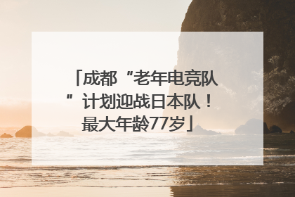 成都“老年电竞队”计划迎战日本队！最大年龄77岁