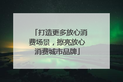 打造更多放心消费场景，擦亮放心消费城市品牌