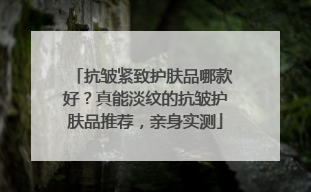 抗皱紧致护肤品哪款好？真能淡纹的抗皱护肤品推荐，亲身实测