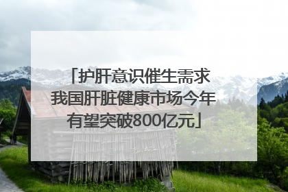 护肝意识催生需求 我国肝脏健康市场今年有望突破800亿元