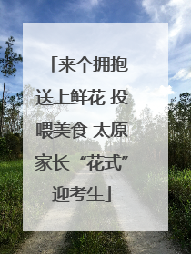 来个拥抱 送上鲜花 投喂美食 太原家长“花式”迎考生