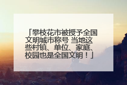 攀枝花市被授予全国文明城市称号 当地这些村镇、单位、家庭、校园也是全国文明！