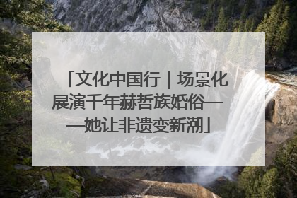 文化中国行｜场景化展演千年赫哲族婚俗——她让非遗变新潮