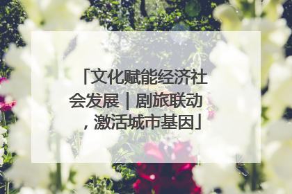 文化赋能经济社会发展｜剧旅联动，激活城市基因