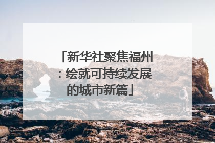 新华社聚焦福州：绘就可持续发展的城市新篇