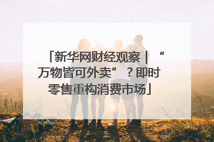 新华网财经观察｜“万物皆可外卖”？即时零售重构消费市场