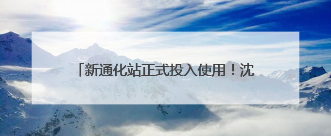新通化站正式投入使用！沈白高铁开通运营进入倒计时