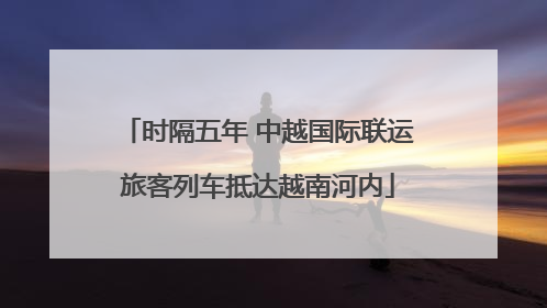 时隔五年 中越国际联运旅客列车抵达越南河内