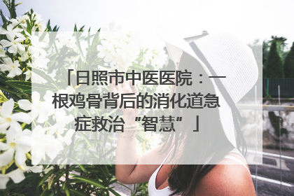 日照市中医医院：一根鸡骨背后的消化道急症救治“智慧”