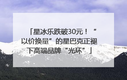 星冰乐跌破30元！“以价换量”的星巴克正褪下高端品牌“光环”
