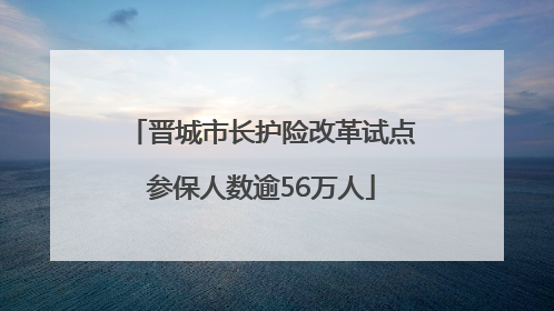 晋城市长护险改革试点参保人数逾56万人