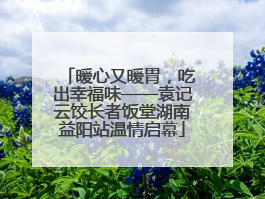 暖心又暖胃，吃出幸福味——袁记云饺长者饭堂湖南益阳站温情启幕