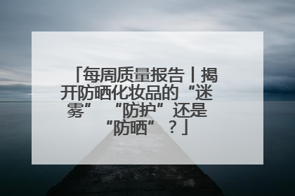 每周质量报告丨揭开防晒化妆品的“迷雾” “防护”还是“防晒”？