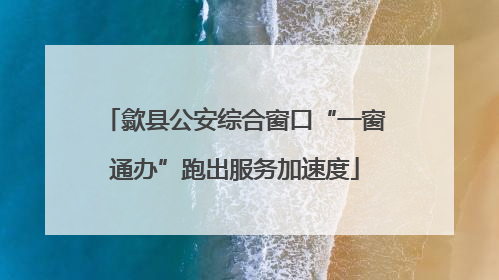 歙县公安综合窗口“一窗通办”跑出服务加速度