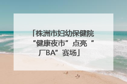 株洲市妇幼保健院“健康夜市”点亮“厂BA”赛场