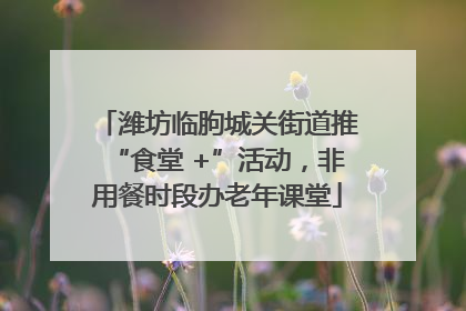 潍坊临朐城关街道推“食堂 +”活动，非用餐时段办老年课堂