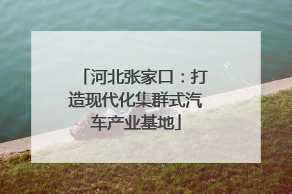 河北张家口：打造现代化集群式汽车产业基地
