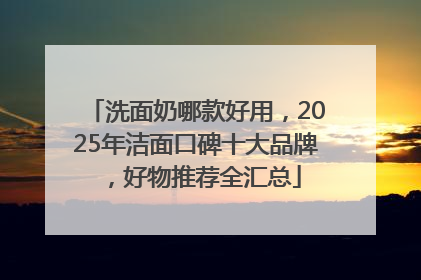 洗面奶哪款好用，2025年洁面口碑十大品牌，好物推荐全汇总