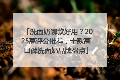 洗面奶哪款好用？2025高评分推荐，十款高口碑洗面奶品牌盘点