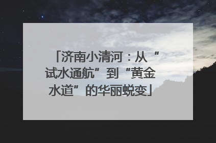 济南小清河：从“试水通航”到“黄金水道”的华丽蜕变