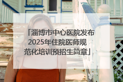 淄博市中心医院发布2025年住院医师规范化培训预招生简章