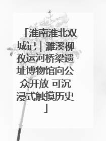 淮南淮北双城记｜濉溪柳孜运河桥梁遗址博物馆向公众开放 可沉浸式触摸历史