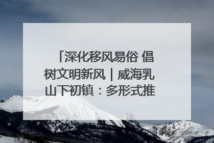 深化移风易俗 倡树文明新风｜威海乳山下初镇：多形式推进移风易俗 共筑文明和谐新风尚