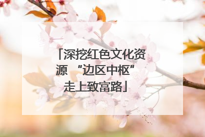 深挖红色文化资源 “边区中枢”走上致富路