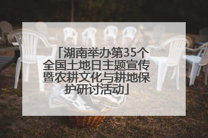 湖南举办第35个全国土地日主题宣传暨农耕文化与耕地保护研讨活动
