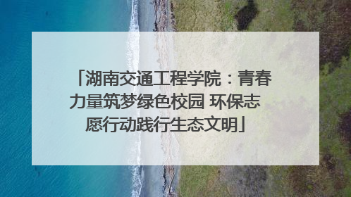 湖南交通工程学院：青春力量筑梦绿色校园 环保志愿行动践行生态文明