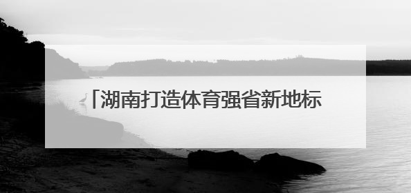 湖南打造体育强省新地标，重磅项目年底开工！