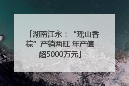 湖南江永：“瑶山香粽”产销两旺 年产值超5000万元