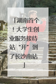 湖南首个！大学生创业服务接待站“开”到了长沙南站