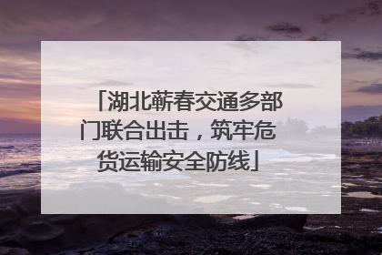 湖北蕲春交通多部门联合出击，筑牢危货运输安全防线
