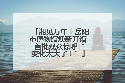 湘见万年丨岳阳市博物馆焕新开馆 首批观众惊呼“变化太大了！”