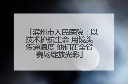 滨州市人民医院：以技术护航生命 用镜头传递温度 他们在全省赛场绽放光彩