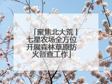 聚焦北大荒丨七星农场全方位开展森林草原防火督查工作