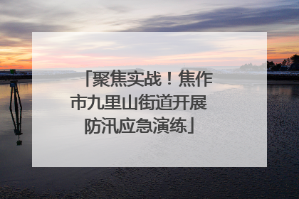 聚焦实战！焦作市九里山街道开展防汛应急演练