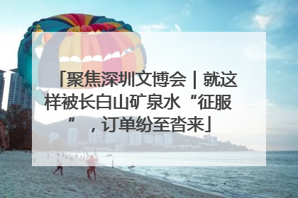 聚焦深圳文博会｜就这样被长白山矿泉水“征服”，订单纷至沓来